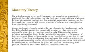 Monetary Theory
Not a single country in this world has ever experienced no socio-economic
problems. Even the richest countries, like the United States and those of Western
Europe, have encountered ups and downs in their economies. However, for the
less developed countries, the serious problems of inflation and unemployment
have persistently remained.
Among the less developed countries, the rate of production has been extremely
low. It is only their population growth which moves very fast. As a result,
demand for goods and services far exceeds supply. This certainly creates
inflation, among other things. In the case of unemployment, it is the product of
low investments. There are very few factories, financial institutions and service
industries. Thus, there are also very few employers. The level of investments is
primarily determined by profits, political stability, peace and order, fair fiscal and
monetary policies, and demand for goods and services. Unfortunately, such
positive factors are weak in not a few less developed countries.
 