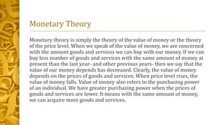 Monetary Theory
Monetary theory is simply the theory of the value of money or the theory
of the price level. When we speak of the value of money, we are concerned
with the amount goods and services we can buy with our money. If we can
buy less number of goods and services with the same amount of money at
present than the last year- and other previous years- then we say that the
value of our money depends has decreased. Clearly, the value of money
depends on the prices of goods and services. When price level rises, the
value of money falls. Value of money also refers to the purchasing power
of an individual. We have greater purchasing power when the prices of
goods and services are lower. It means with the same amount of money,
we can acquire more goods and services.
 