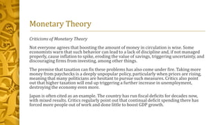 Monetary Theory
Criticisms of Monetary Theory
Not everyone agrees that boosting the amount of money in circulation is wise. Some
economists warn that such behavior can lead to a lack of discipline and, if not managed
properly, cause inflation to spike, eroding the value of savings, triggering uncertainty, and
discouraging firms from investing, among other things.
The premise that taxation can fix these problems has also come under fire. Taking more
money from paychecks is a deeply unpopular policy, particularly when prices are rising,
meaning that many politicians are hesitant to pursue such measures. Critics also point
out that higher taxation will end up triggering a further increase in unemployment,
destroying the economy even more.
Japan is often cited as an example. The country has run fiscal deficits for decades now,
with mixed results. Critics regularly point out that continual deficit spending there has
forced more people out of work and done little to boost GDP growth.
 