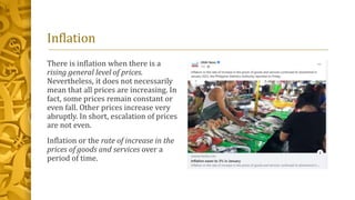 Inflation
There is inflation when there is a
rising general level of prices.
Nevertheless, it does not necessarily
mean that all prices are increasing. In
fact, some prices remain constant or
even fall. Other prices increase very
abruptly. In short, escalation of prices
are not even.
Inflation or the rate of increase in the
prices of goods and services over a
period of time.
 