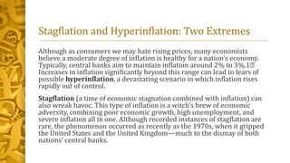 Stagflation and Hyperinflation: Two Extremes
Although as consumers we may hate rising prices, many economists
believe a moderate degree of inflation is healthy for a nation’s economy.
Typically, central banks aim to maintain inflation around 2% to 3%.1﻿
Increases in inflation significantly beyond this range can lead to fears of
possible hyperinflation, a devastating scenario in which inflation rises
rapidly out of control.
Stagflation (a time of economic stagnation combined with inflation) can
also wreak havoc. This type of inflation is a witch’s brew of economic
adversity, combining poor economic growth, high unemployment, and
severe inflation all in one. Although recorded instances of stagflation are
rare, the phenomenon occurred as recently as the 1970s, when it gripped
the United States and the United Kingdom—much to the dismay of both
nations’ central banks.
 