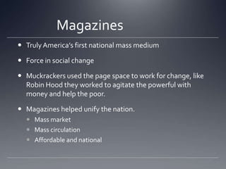 Magazines			Truly America’s first national mass mediumForce in social changeMuckrackers used the page space to work for change, like Robin Hood they worked to agitate the powerful with money and help the poor.Magazines helped unify the nation. Mass marketMass circulationAffordable and national 