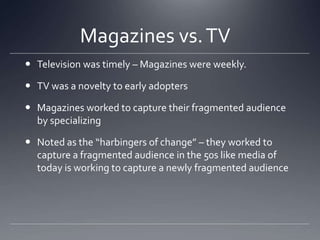Magazines vs. TV	Television was timely – Magazines were weekly.TV was a novelty to early adoptersMagazines worked to capture their fragmented audience by specializingNoted as the “harbingers of change” – they worked to capture a fragmented audience in the 50s like media of today is working to capture a newly fragmented audience