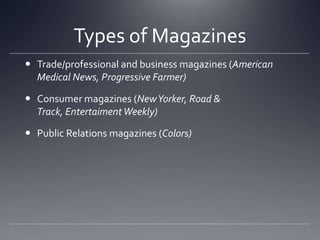 Types of MagazinesTrade/professional and business magazines (American Medical News, Progressive Farmer)Consumer magazines (New Yorker, Road & Track, Entertaiment Weekly)Public Relations magazines (Colors)