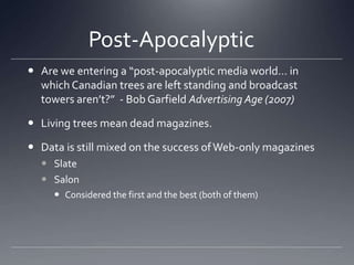 Post-Apocalyptic	Are we entering a “post-apocalyptic media world… in which Canadian trees are left standing and broadcast towers aren’t?”  - Bob Garfield Advertising Age (2007)Living trees mean dead magazines. Data is still mixed on the success of Web-only magazinesSlateSalonConsidered the first and the best (both of them)