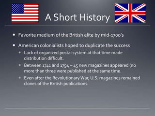 SO? Will the tactile quality/experience of the magazine be enough to keep it alive? A Short HistoryFavorite medium of the British elite by mid-1700’sAmerican colonialists hoped to duplicate the successLack of organized postal system at that time made distribution difficult. Between 1741 and 1794 – 45 new magazines appeared (no more than three were published at the same time. Even after the Revolutionary War, U.S. magazines remained clones of the British publications. 