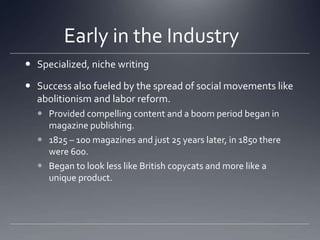 Early in the Industry	Specialized, niche writingSuccess also fueled by the spread of social movements like abolitionism and labor reform. Provided compelling content and a boom period began in magazine publishing. 1825 – 100 magazines and just 25 years later, in 1850 there were 600. Began to look less like British copycats and more like a unique product. 