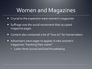 Women and MagazinesCrucial to the expansion were women’s magazinesSuffrage was the social movement that occupied magazine pagesContent also contained a lot of “how to” for homemakersAdvertisers were eager to appear in new women’s magazines “hawking their wares” Ladies Home Journal and Good Housekeeping
