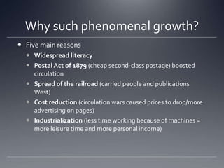 Why such phenomenal growth?Five main reasonsWidespread literacyPostal Act of 1879 (cheap second-class postage) boosted circulationSpread of the railroad (carried people and publications West)Cost reduction (circulation wars caused prices to drop/more advertising on pages)Industrialization (less time working because of machines = more leisure time and more personal income)