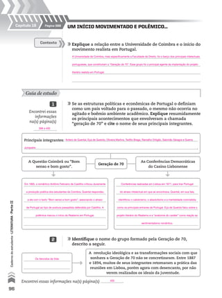 96
Cadernodoestudante•literatura•ParteII
UM INÍCIO MOVIMENTADO E POLÊMICO...
	Explique a relação entre a Universidade de Coimbra e o início do
movimento realista em Portugal.
	
	
	
	
Contexto
Guia de estudo
	Se as estruturas políticas e econômicas de Portugal o definiam
como um país voltado para o passado, o mesmo não ocorria no
agitado e boêmio ambiente acadêmico. Explique resumidamente
os principais acontecimentos que envolveram a chamada
“geração de 70” e cite o nome de seus principais integrantes.
	Identifique o nome do grupo formado pela Geração de 70,
descrito a seguir.
1
2
Encontrei essas
informações
na(s) página(s)
.
Encontrei essas informações na(s) página(s) .
A revolução ideológica e as transformações sociais com que
sonhava a Geração de 70 não se concretizaram. Entre 1887
e 1894, muitos de seus integrantes retomaram a prática das
reuniões em Lisboa, porém agora com desencanto, por não
verem realizados os ideais da juventude.
Principais integrantes:
.
Geração de 70
A Questão Coimbrã ou “Bom
senso e bom gosto”.
As Conferências Democráticas
do Casino Lisbonense
Página 398Capítulo 19
400
Os Vencidos da Vida
A Universidade de Coimbra, mais especificamente a Faculdade de Direito, foi o berço dos principais intelectuais
portugueses, que constituíram a “Geração de 70”. Esse grupo foi o principal agente da implantação do projeto
literário realista em Portugal.
398 a 400
Antero de Quental, Eça de Queirós, Oliveira Martins, Teófilo Braga, Ramalho Ortigão, Salomão Sáragra e Guerra
Junqueiro
Em 1865, o romântico Antônio Feliciano de Castilho criticou duramente
a produção poética dos estudantes de Coimbra. Quental respondeu
a ele com o texto “Bom senso e bom gosto”, associando o atraso
de Portugal ao tipo de postura passadista defendida por Castilho. A
polêmica marcou o início do Realismo em Portugal.
Conferências realizadas em Lisboa em 1871, para tirar Portugal
do atraso intelectual em que se encontrava. Quental, em sua fala,
identificou o catolicismo, o absolutismo e a mentalidade colonialista
como os principais entraves de Portugal. Eça de Queirós falou sobre o
projeto literário do Realismo e a “anatomia do caráter” como reação ao
sentimentalismo romântico.
MPCE-LIT1-U5-C19_087_a_105.indd 96 10/21/10 11:35:01 AM
 