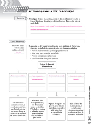 97
Cadernodoestudante•literatura•ParteII
ANTERO DE QUENTAL: A “VOZ” DA REVOLUÇÃO
	Indique de que maneira Antero de Quental compreendia a
importância da literatura, principalmente da poesia, para a
sociedade.
	
	
	
	
Contexto
Guia de estudo
	Associe as diversas temáticas da obra poética de Antero de
Quental às definições encontradas no diagrama abaixo.
	 • Poesia revolucionária: preocupações sociais
	 • Busca de uma solução metafísica
	 • Poesia amorosa neoplatônica
	 • Pessimismo e desejo de evasão
Encontrei essas
informações
na(s) página(s)
.
Antero de Quental
Obra poética
Sem abdicar do
racionalismo, o
poeta busca o
descanso espiritual
mediante a ideia de
um Deus acolhedor.
Poesia de tom
mais panfletário,
em defesa dos
ideais socialistas.
A Verdade, a Justiça
e a Razão, sempre
personificadas,
são enaltecidas
pelo poeta.
Sob influência
dos românticos, a
poesia assume tom
arrebatado e trata
os temas (Deus, a
natureza, a mulher)
de modo idealizado.
O poeta mergulha na
própria consciência,
faz indagações sobre
a Fé, a Verdade
e o sentido da
existência.
Página 401Capítulo 19
Quental afirmou ser a poesia a “voz da revolução”, revelando sua crença na importância da literatura como
instrumento de transformação social.
Busca de uma solução
metafísica
Pessimismo e desejo de evasãoPoesia amorosa neoplatônica Poesia revolucionária:
preocupações sociais
401 a 404
MPCE-LIT1-U5-C19_087_a_105.indd 97 10/21/10 11:35:01 AM
 