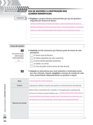 98
Cadernodoestudante•literatura•ParteII
EÇA DE QUEIRÓS E A DESTRUIÇÃO DAS
ILUSÕES ROMÂNTICAS
	Explique o projeto literário desenvolvido por Eça de Queirós e
inspirado por Honoré de Balzac.
	
	
	
	
	
	
Contexto
Guia de estudo
	Assinale os três romances que fizeram parte de Cenas da vida
portuguesa.
	 A ilustre casa de Ramires
	 Os Maias (episódios da vida romântica)
	 O primo Basílio (episódio doméstico)
	 A cidade e as serras
	 O crime do padre Amaro (cenas da vida devota)
	Associe as alternativas que você assinalou à instituição social
por elas criticada. Depois, complete o resumo do enredo de cada
uma, preenchendo adequadamente os quadros a seguir.
1
2
Obra
Crítica à Igreja (ao celibato imposto aos padres e à hipocrisia da vida devota)
Resumo do enredo
Amaro Vieira, sacerdote sem vocação, é nomeado para a paróquia de
Leiria e lá conhece a jovem Amélia, que...
.
Página 404Capítulo 19
Encontrei essas
informações
na(s) página(s)
.
Inspirado na Comédia humana, do francês Honoré de Balzac, o projeto de Eça de Queirós era compor um
perfil literário de Portugal por meio de um conjunto de romances – Cenas da vida portuguesa – com importante
função social: “destruir as falsas interpretações e falsas realizações” que a sociedade atribui a si própria.
O crime do padre Amaro (cenas da vida devota)
educada por padres amorais e velhas carolas, se
torna amante de Amaro e logo fica grávida. Logo após o parto, a moça morre junto com a criança. Assim, livre
das evidências de seu crime, Amaro pode seguir na carreira clerical com a consciência mais “tranquila”
X
X
X
404
MPCE-LIT1-U5-C19_087_a_105.indd 98 10/21/10 11:35:01 AM
 