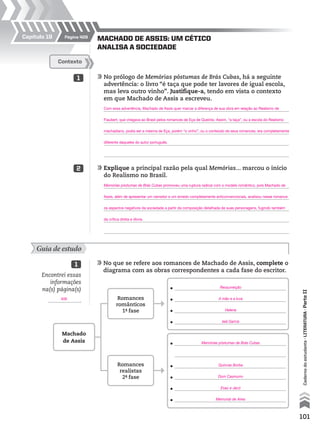 101
Cadernodoestudante•literatura•ParteII
MACHADO DE ASSIS: UM CÉTICO
ANALISA A SOCIEDADE
Guia de estudo
	No que se refere aos romances de Machado de Assis, complete o
diagrama com as obras correspondentes a cada fase do escritor.
1
	No prólogo de Memórias póstumas de Brás Cubas, há a seguinte
advertência: o livro “é taça que pode ter lavores de igual escola,
mas leva outro vinho”. Justifique-a, tendo em vista o contexto
em que Machado de Assis a escreveu.
	
	
	
	
	
	Explique a principal razão pela qual Memórias... marcou o início
do Realismo no Brasil.
	
	
	
	
	
Contexto
1
2
Encontrei essas
informações
na(s) página(s)
.
•
•
•
•
•
•
•
•
•
Machado
de Assis
Romances
românticos
1ª- fase
Romances
realistas
2ª- fase
Página 409Capítulo 19
Com essa advertência, Machado de Assis quer marcar a diferença de sua obra em relação ao Realismo de
Flaubert, que chegava ao Brasil pelos romances de Eça de Queirós. Assim, “a taça”, ou a escola do Realismo
machadiano, podia ser a mesma de Eça, porém “o vinho”, ou o conteúdo de seus romances, era completamente
diferente daqueles do autor português.
Ressurreição
Memórias póstumas de Brás Cubas
A mão e a luva
Quincas Borba
Helena
Dom Casmurro
Iaiá Garcia
Esaú e Jacó
Memorial de Aires
Memórias póstumas de Brás Cubas promoveu uma ruptura radical com o modelo romântico, pois Machado de
Assis, além de apresentar um narrador e um enredo completamente anticonvencionais, analisou nesse romance
os aspectos negativos da sociedade a partir da composição detalhada de suas personagens, fugindo também
da crítica direta e óbvia.
409
MPCE-LIT1-U5-C19_087_a_105.indd 101 10/21/10 11:35:01 AM
 