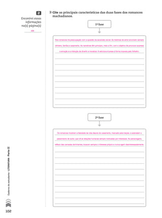 102
Cadernodoestudante•literatura•ParteII
	Cite as principais características das duas fases dos romances
machadianos.
2
1ª- fase
2ª- fase
Encontrei essas
informações
na(s) página(s)
.409
Nos romances há preocupação com a questão da ascensão social. As histórias de amor envolvem sempre
dinheiro, família e casamento. As narrativas têm princípio, meio e fim, com o objetivo de provocar surpresa
e emoção e a intenção de divertir e moralizar. A estrutura é presa à forma imposta pelo folhetim.
Os romances mostram a falsidade da vida depois do casamento, marcado pela traição, e assinalam o
pessimismo do autor, que vê as relações humanas sempre motivadas por interesses. As personagens,
reflexo das camadas dominantes, buscam sempre o interesse próprio e nunca agem desinteressadamente.
MPCE-LIT1-U5-C19_087_a_105.indd 102 10/21/10 11:35:01 AM
 