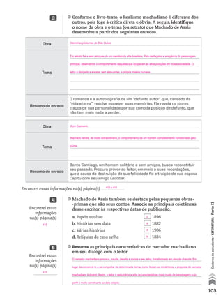 103
Cadernodoestudante•literatura•ParteII
	Resuma as principais características do narrador machadiano
em seu diálogo com o leitor.
	
	
	
	
	Machado de Assis também se destaca pelas pequenas obras-
-primas que são seus contos. Associe as principais coletâneas
desse escritor às respectivas datas de publicação.
	Conforme o livro-texto, o Realismo machadiano é diferente dos
outros, pois foge à crítica direta e óbvia. A seguir, identifique
o nome da obra e o tema (ou retrato) que Machado de Assis
desenvolve a partir dos seguintes enredos.
5
4
3
Encontrei essas
informações
na(s) página(s)
.
Encontrei essas
informações
na(s) página(s)
.
Encontrei essas informações na(s) página(s) .
a.	Papéis avulsos
b.	Histórias sem data
c.	Várias histórias
d.	Relíquias da casa velha
	1896
	1882
	1906
	1884
Obra
Tema
Resumo do enredo
O romance é a autobiografia de um “defunto autor” que, cansado da
“vida eterna”, resolve escrever suas memórias. Ele revela os piores
traços de sua personalidade por sua cômoda posição de defunto, que
não tem mais nada a perder.
Obra
Tema
Resumo do enredo
Bento Santiago, um homem solitário e sem amigos, busca reconstituir
seu passado. Procura provar ao leitor, em meio a suas recordações,
que a causa da destruição de sua felicidade foi a traição de sua esposa
Capitu com seu amigo Escobar.
412
412
410 e 411
c
a
d
b
O narrador machadiano provoca, insulta, desafia e ironiza o seu leitor, transformado em alvo de chacota. Em
lugar de convencê-lo a se comportar de determinada forma, como faziam os românticos, a proposta do narrador
machadiano é divertir. Assim, o leitor é seduzido e aceita as características mais cruéis de personagens cujo
perfil é muito semelhante ao dele próprio.
Memórias póstumas de Brás Cubas
Dom Casmurro
É o retrato fiel e sem retoques de um membro da elite brasileira. Pela desfaçatez e arrogância da personagem
principal, observamos o comportamento daqueles que ocupavam as altas posições em nossa sociedade. O
leitor é obrigado a encarar, sem atenuantes, a própria miséria humana.
Machado retrata, de modo extraordinário, o comportamento de um homem completamente transtornado pelo
ciúme.
MPCE-LIT1-U5-C19_087_a_105.indd 103 10/21/10 11:35:02 AM
 