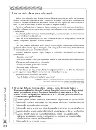 104
Cadernodoestudante•literatura•ParteII
Teste seus conhecimentos
	Leia este trecho e faça o que se pede a seguir.
Barbosa tinha hábitos horríveis. Amiúde cuspia no chão e raramente tomava banho, não obstante a
extrema vaidade que o impelia a ficar horas e horas diante do espelho. Utilizava-se do meu aparelho de
barbear, da minha escova de dentes e pouco serviu comprar-lhe esses objetos, pois continuou a usar os
meus e os dele. Se me queixava do abuso, desculpava-se, alegando distração.
Também a sua figura tosca me repugnava. A pele era gordurosa, os membros curtos, a alma dissimu-
lada. Não media esforços para me agradar, contando-me anedotas sem graça, exagerando nos elogios
à minha pessoa.
Por outro lado, custava tolerar suas mentiras e, às refeições, a sua maneira ruidosa de comer, enchendo
a boca de comida com auxílio das mãos.
Talvez por ter-me abandonado aos encantos de Tereza, ou para não desagradá-la, o certo é que
aceitava, sem protesto, a presença incômoda de Barbosa.
[...]
Uma tarde, voltando do trabalho, minha atenção foi alertada pelo som ensurdecedor da eletrola,
ligada com todo o volume. Logo ao abrir a porta, senti o sangue afluir-me à cabeça: Tereza e Barbosa,
os rostos colados, dançavam um samba indecente.
Indignado, separei-os. Agarrei o canguru pela gola e, sacudindo-o com violência, apontava-lhe o
espelho da sala:
– É ou não é um animal?
– Não, sou um homem! – E soluçava, esperneando, transido de medo pela fúria que via nos meus olhos.
A Tereza, que acudira, ouvindo seus gritos, pedia:
– Não sou um homem, querida? Fala com ele.
– Sim, amor, você é um homem.
Por mais absurdo que me parecesse, havia uma trágica sinceridade na voz deles. Eu me decidira,
porém. Joguei Barbosa ao chão e lhe esmurrei a boca. Em seguida, enxotei-os.
Ainda da rua, muito excitada, ela me advertiu:
– Farei de Barbosa um homem importante, seu porcaria!
RUBIÃO, Murilo. Teleco, o coelhinho. In: O pirotécnico Zacarias e outros contos escolhidos.
Porto Alegre: LPM, 2001. p. 107-110. (Coleção LPM Pocket). (Fragmento).
© Sucessão de Murilo Rubião, 1999.
	Há um tipo de ficção contemporânea – como os contos de Murilo Rubião –,
denominado pela crítica literária “realismo fantástico”, que, apesar de não seguir
à risca o modelo dos autores de meados do século XIX, certamente se filia à
estética realista. Indique quais elementos do texto lido nos permitem identificar
características da prosa realista.
	 A descrição de Barbosa ressalta os aspectos mais negativos de sua personalidade.
	 O narrador revela as motivações psicológicas que o levaram a esmurrar Barbosa.
	 O narrador age por impulso amoroso.
	 O narrador submete-se a uma situação degradante somente porque ama Tereza.
	 A narrativa traz um elemento sobrenatural: um canguru que diz ser um homem.
	 Apesar de introduzir um elemento insólito na trama – o narrador sente
ciúme de um canguru que se considera um ser humano –, a cena narrada é
absolutamente comum na vida cotidiana.
	 O narrador é em primeira pessoa.
X
X
X
MPCE-LIT1-U5-C19_087_a_105.indd 104 10/21/10 11:35:02 AM
 