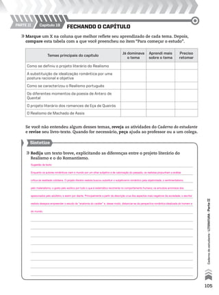 105
Fechando o capítulo
Cadernodoestudante•literatura•ParteII
Parte II Capítulo 19
	Marque um X na coluna que melhor reflete seu aprendizado de cada tema. Depois,
compare esta tabela com a que você preencheu no item “Para começar o estudo”.
Temas principais do capítulo
Já dominava
o tema
Aprendi mais
sobre o tema
Preciso
retomar
Como se definiu o projeto literário do Realismo
A substituição da idealização romântica por uma
postura racional e objetiva
Como se caracterizou o Realismo português
Os diferentes momentos da poesia de Antero de
Quental
O projeto literário dos romances de Eça de Queirós
O Realismo de Machado de Assis
	 Se você não entendeu algum desses temas, reveja as atividades do Caderno do estudante
e revise seu livro-texto. Quando for necessário, peça ajuda ao professor ou a um colega.
Sintetize
	Redija um texto breve, explicitando as diferenças entre o projeto literário do
Realismo e o do Romantismo.
	
	
	
	
	
	
	
	
	
	
	
	
	
	
	
Sugestão de texto:
Enquanto os autores românticos viam o mundo por um olhar subjetivo e de valorização do passado, os realistas propunham a análise
crítica da realidade cotidiana. O projeto literário realista buscou substituir o subjetivismo romântico pela objetividade; o sentimentalismo
pelo materialismo; o gosto pelo exótico por tudo o que é sistemático recorrente no comportamento humano; os arroubos amorosos dos
apaixonados pelo adultério; e assim por diante. Principalmente a partir da descrição crua dos aspectos mais negativos da sociedade, o escritor
realista desejava empreender o estudo da “anatomia do caráter” e, desse modo, distanciar-se da perspectiva romântica idealizada do homem e
do mundo.
MPCE-LIT1-U5-C19_087_a_105.indd 105 10/21/10 11:35:02 AM
 