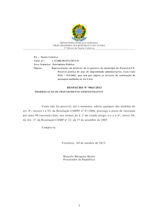 MINISTÉRIO PÚBLICO FEDERAL
PROCURADORIA DA REPÚBLICA NO CEARÁ
5 º O f í c i o d a Tu t e l a C o l e t i v a

✥

PA

Tu t e l a C o l e t i v a

Autos nº:

1.15.000.001572/2013-51

Á re a Te m á t i c a : P a t r i m ô n i o P ú b l i c o
Objeto:

R e p re s e n t a ç ã o e m d e s f a v o r d e e x - g e s t o re s d o m u n i c í p i o d e P a r a c u r u / C E .
P o s s í v e l p r á t i c a d e a t o s d e i m p ro b i d a d e a d m i n i s t r a t i v a . C o n v ~ e n i o
P G E - 11 5 / 2 0 0 1 , q u e t e m p o r o b j e t o o s s e r v i ç o s d e c o n s t r u ç ã o d e
passagem molhada no rio Curu.

DESPACHO Nº 9861/2013
P R O R R O G A Ç Ã O D E P R O C E D I M E N TO A D M I N I S T R AT I VO

Como não foi possível, até o momento, adotar qualquer das medidas do
art. 4º, incisos I a VI, da Resolução CSMPF nº 87/2006, prorrogo o prazo de instrução
por mais 90 (noventa) dias, nos termos do § 1º do citado artigo, c/c o § 6º, inciso III,
do Art. 2º, da Resolução CNMP nº 23, de 17 de setembro de 2007.
Cumpra-se.

Fortaleza, 04 de outubro de 2013.

Marcelo Mesquita Monte
Procurador da República

1

 