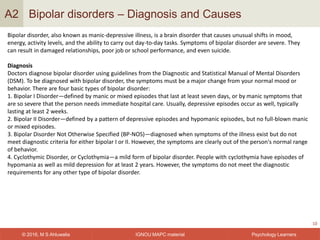 IGNOU MAPC material© 2016, M S Ahluwalia Psychology Learners
Bipolar disorders – Diagnosis and Causes
10
A2
Bipolar disorder, also known as manic-depressive illness, is a brain disorder that causes unusual shifts in mood,
energy, activity levels, and the ability to carry out day-to-day tasks. Symptoms of bipolar disorder are severe. They
can result in damaged relationships, poor job or school performance, and even suicide.
Diagnosis
Doctors diagnose bipolar disorder using guidelines from the Diagnostic and Statistical Manual of Mental Disorders
(DSM). To be diagnosed with bipolar disorder, the symptoms must be a major change from your normal mood or
behavior. There are four basic types of bipolar disorder:
1. Bipolar I Disorder—defined by manic or mixed episodes that last at least seven days, or by manic symptoms that
are so severe that the person needs immediate hospital care. Usually, depressive episodes occur as well, typically
lasting at least 2 weeks.
2. Bipolar II Disorder—defined by a pattern of depressive episodes and hypomanic episodes, but no full-blown manic
or mixed episodes.
3. Bipolar Disorder Not Otherwise Specified (BP-NOS)—diagnosed when symptoms of the illness exist but do not
meet diagnostic criteria for either bipolar I or II. However, the symptoms are clearly out of the person's normal range
of behavior.
4. Cyclothymic Disorder, or Cyclothymia—a mild form of bipolar disorder. People with cyclothymia have episodes of
hypomania as well as mild depression for at least 2 years. However, the symptoms do not meet the diagnostic
requirements for any other type of bipolar disorder.
 