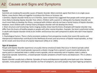 IGNOU MAPC material© 2016, M S Ahluwalia Psychology Learners
Causes and Signs and Symptoms
11
A2
Causes
Scientists are studying the possible causes of bipolar disorder. Most scientists agree that there is no single cause.
Rather, many factors likely act together to produce the illness or increase risk.
1.Genetics: Bipolar disorder tends to run in families. Some research has suggested that people with certain genes are
more likely to develop bipolar disorder than others. Children with a parent or sibling who has bipolar disorder are
much more likely to develop the illness, compared with children who do not have a family history of bipolar disorder.
However, most children with a family history of bipolar disorder will not develop the illness.
2. Brain structure and functioning: Some imaging studies show how the brains of people with bipolar disorder may
differ from the brains of healthy people or people with other mental disorders. Example: the brain's prefrontal cortex
in adults with bipolar disorder tends to be smaller and function less well compared to adults who don't have bipolar
disorder.
3. Psychological Factors: There is fairly consistent evidence from prospective studies that recent life events and
interpersonal relationships contribute to the likelihood of onsets and recurrences of bipolar mood episodes, as they
do for onsets and recurrences of unipolar depression (Alloy et al. 2005).
Signs & Symptoms
People with bipolar disorder experience unusually intense emotional states that occur in distinct periods called
"mood episodes." Each mood episode represents a drastic change from a person’s usual mood and behavior. An
overly joyful or overexcited state is called a manic episode, and an extremely sad or hopeless state is called a
depressive episode. Sometimes, a mood episode includes symptoms of both mania and depression. This is called a
mixed state.
Bipolar disorder usually lasts a lifetime. Episodes of mania and depression typically come back over time. Between
episodes, many people with bipolar disorder are free of symptoms, but some people may have lingering symptoms.
 