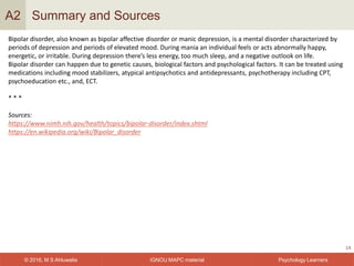 IGNOU MAPC material© 2016, M S Ahluwalia Psychology Learners
Summary and Sources
14
A2
Bipolar disorder, also known as bipolar affective disorder or manic depression, is a mental disorder characterized by
periods of depression and periods of elevated mood. During mania an individual feels or acts abnormally happy,
energetic, or irritable. During depression there’s less energy, too much sleep, and a negative outlook on life.
Bipolar disorder can happen due to genetic causes, biological factors and psychological factors. It can be treated using
medications including mood stabilizers, atypical antipsychotics and antidepressants, psychotherapy including CPT,
psychoeducation etc., and, ECT.
* * *
Sources:
https://www.nimh.nih.gov/health/topics/bipolar-disorder/index.shtml
https://en.wikipedia.org/wiki/Bipolar_disorder
 