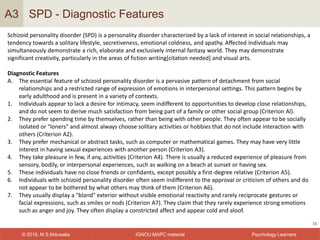 IGNOU MAPC material© 2016, M S Ahluwalia Psychology Learners
SPD - Diagnostic Features
16
A3
Schizoid personality disorder (SPD) is a personality disorder characterized by a lack of interest in social relationships, a
tendency towards a solitary lifestyle, secretiveness, emotional coldness, and apathy. Affected individuals may
simultaneously demonstrate a rich, elaborate and exclusively internal fantasy world. They may demonstrate
significant creativity, particularly in the areas of fiction writing[citation needed] and visual arts.
Diagnostic Features
A. The essential feature of schizoid personality disorder is a pervasive pattern of detachment from social
relationships and a restricted range of expression of emotions in interpersonal settings. This pattern begins by
early adulthood and is present in a variety of contexts.
1. Individuals appear to lack a desire for intimacy, seem indifferent to opportunities to develop close relationships,
and do not seem to derive much satisfaction from being part of a family or other social group (Criterion Al).
2. They prefer spending time by themselves, rather than being with other people. They often appear to be socially
isolated or "loners" and almost always choose solitary activities or hobbies that do not include interaction with
others (Criterion A2).
3. They prefer mechanical or abstract tasks, such as computer or mathematical games. They may have very little
interest in having sexual experiences with another person (Criterion A3).
4. They take pleasure in few, if any, activities (Criterion A4). There is usually a reduced experience of pleasure from
sensory, bodily, or interpersonal experiences, such as walking on a beach at sunset or having sex.
5. These individuals have no close friends or confidants, except possibly a first-degree relative (Criterion A5).
6. Individuals with schizoid personality disorder often seem indifferent to the approval or criticism of others and do
not appear to be bothered by what others may think of them (Criterion A6).
7. They usually display a "bland" exterior without visible emotional reactivity and rarely reciprocate gestures or
facial expressions, such as smiles or nods (Criterion A7). They claim that they rarely experience strong emotions
such as anger and joy. They often display a constricted affect and appear cold and aloof.
 