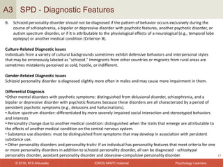 IGNOU MAPC material© 2016, M S Ahluwalia Psychology Learners
SPD - Diagnostic Features
17
A3
B. Schizoid personality disorder should not be diagnosed if the pattern of behavior occurs exclusively during the
course of schizophrenia, a bipolar or depressive disorder with psychotic features, another psychotic disorder, or
autism spectrum disorder, or if it is attributable to the physiological effects of a neurological (e.g., temporal lobe
epilepsy) or another medical condition (Criterion B).
Culture-Related Diagnostic issues
Individuals from a variety of cultural backgrounds sometimes exhibit defensive behaviors and interpersonal styles
that may be erroneously labeled as "schizoid." Immigrants from other countries or migrants from rural areas are
sometimes mistakenly perceived as cold, hostile, or indifferent.
Gender-Related Diagnostic issues
Schizoid personality disorder is diagnosed slightly more often in males and may cause more impairment in them.
Differential Diagnosis
•Other mental disorders with psychotic symptoms: distinguished from delusional disorder, schizophrenia, and a
bipolar or depressive disorder with psychotic features because these disorders are all characterized by a period of
persistent psychotic symptoms (e.g., delusions and hallucinations).
• Autism spectrum disorder: differentiated by more severely impaired social interaction and stereotyped behaviors
and interests
• Personality change due to another medical condition: distinguished when the traits that emerge are attributable to
the effects of another medical condition on the central nervous system.
• Substance use disorders: must be distinguished from symptoms that may develop in association with persistent
substance use.
• Other personality disorders and personality traits: If an individual has personality features that meet criteria for one
or more personality disorders in addition to schizoid personality disorder, all can be diagnosed - schizotypal
personality disorder, avoidant personality disorder and obsessive-compulsive personality disorder.
 
