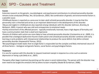 IGNOU MAPC material© 2016, M S Ahluwalia Psychology Learners
SPD - Causes and Treatment
18
A3
Causes
Extensive research on the genetic, neurobiological, and psychosocial contributions to schizoid personality disorder
remains to be conducted (Phillips, Yen, & Gunderson, 2003). But combination of genetic and environmental factors is
a possible cause.
•Childhood shyness is reported as a precursor to later adult schizoid personality disorder. It may be that this
personality trait is inherited and serves as an important determinant in the development of this disorder.
•Abuse and neglect in childhood are also reported among individuals with this disorder (Johnson, Bromley, &
McGeoch, 2005). A parent who was cold and unresponsive to emotional needs.
•Family environment of the affected persons - typically emotionally reserved, have a high degree of formality and
have a communication style that is aloof and impersonal.
•Parents of children with autism are more likely to have schizoid personality disorder (Constantino et al., 2009). It is
possible that a biological dysfunction found in both autism and schizoid personality disorder combines with early
learning or early problems with interpersonal relationships to produce the social deficits that define schizoid
personality disorder (Hopwood & Thomas, 2012).
•Bio-psychological model states that no single factor is responsible but the complex and likely intertwined nature of
all three factors – biological and genetic factors, social factors and psychological factors.
Treatment
It is rare for a person with this disorder to request treatment except in response to a crisis such as extreme
depression or losing a job (Kelly et al., 2007).
Therapists often begin treatment by pointing out the value in social relationships. The person with the disorder may
even need to be taught the emotions felt by others to learn empathy (Skodol & Gunderson, 2008).
 