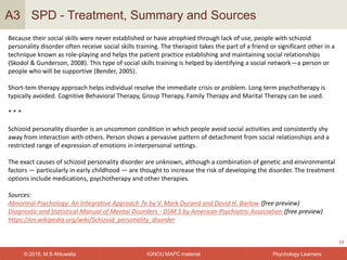 IGNOU MAPC material© 2016, M S Ahluwalia Psychology Learners
SPD - Treatment, Summary and Sources
19
A3
Because their social skills were never established or have atrophied through lack of use, people with schizoid
personality disorder often receive social skills training. The therapist takes the part of a friend or significant other in a
technique known as role-playing and helps the patient practice establishing and maintaining social relationships
(Skodol & Gunderson, 2008). This type of social skills training is helped by identifying a social network—a person or
people who will be supportive (Bender, 2005).
Short-tem therapy approach helps individual resolve the immediate crisis or problem. Long term psychotherapy is
typically avoided. Cognitive Behavioral Therapy, Group Therapy, Family Therapy and Marital Therapy can be used.
* * *
Schizoid personality disorder is an uncommon condition in which people avoid social activities and consistently shy
away from interaction with others. Person shows a pervasive pattern of detachment from social relationships and a
restricted range of expression of emotions in interpersonal settings.
The exact causes of schizoid personality disorder are unknown, although a combination of genetic and environmental
factors — particularly in early childhood — are thought to increase the risk of developing the disorder. The treatment
options include medications, psychotherapy and other therapies.
Sources:
Abnormal Psychology: An Integrative Approach 7e by V. Mark Durand and David H. Barlow (free preview)
Diagnostic and Statistical Manual of Mental Disorders - DSM 5 by American Psychiatric Association (free preview)
https://en.wikipedia.org/wiki/Schizoid_personality_disorder
 