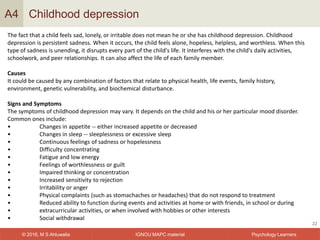 IGNOU MAPC material© 2016, M S Ahluwalia Psychology Learners
Childhood depression
22
A4
The fact that a child feels sad, lonely, or irritable does not mean he or she has childhood depression. Childhood
depression is persistent sadness. When it occurs, the child feels alone, hopeless, helpless, and worthless. When this
type of sadness is unending, it disrupts every part of the child's life. It interferes with the child's daily activities,
schoolwork, and peer relationships. It can also affect the life of each family member.
Causes
It could be caused by any combination of factors that relate to physical health, life events, family history,
environment, genetic vulnerability, and biochemical disturbance.
Signs and Symptoms
The symptoms of childhood depression may vary. It depends on the child and his or her particular mood disorder.
Common ones include:
• Changes in appetite -- either increased appetite or decreased
• Changes in sleep -- sleeplessness or excessive sleep
• Continuous feelings of sadness or hopelessness
• Difficulty concentrating
• Fatigue and low energy
• Feelings of worthlessness or guilt
• Impaired thinking or concentration
• Increased sensitivity to rejection
• Irritability or anger
• Physical complaints (such as stomachaches or headaches) that do not respond to treatment
• Reduced ability to function during events and activities at home or with friends, in school or during
• extracurricular activities, or when involved with hobbies or other interests
• Social withdrawal
 