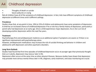 IGNOU MAPC material© 2016, M S Ahluwalia Psychology Learners
Childhood depression
23
A4
• Thoughts of death or suicide
• Vocal outbursts or crying
Not all children have all of the symptoms of childhood depression. In fact, kids have different symptoms of childhood
depression at different times and in different settings.
Prevalence
Studies show that, at any point in time, 10% to 15% of children and adolescents have some symptoms of depression.
A child has an increased chance of childhood depression if he or she has a family history of depression, particularly a
parent who had depression at an early age. Once a child experiences major depression, he or she is at risk of
developing another depression within the next five years.
Treatment
Psychotherapy first and antidepressant medicine as an additional option if symptoms are severe or if there is no
significant improvement with psychotherapy alone.
However, antidepressant medications may increase the risk of suicidal thinking and behavior in children and
adolescents with depression and other psychiatric disorders.
Long-Term Outlook
Studies have found that first-time episodes of childhood depression occur at younger ages than previously thought.
And, as in adults, depression may reoccur later in life.
Depression often occurs at the same time as other physical illnesses. Because studies have shown that depression
may precede more serious mental illness later in life, diagnosis, early treatment, and close monitoring are crucial.
 