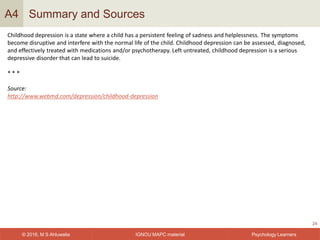 IGNOU MAPC material© 2016, M S Ahluwalia Psychology Learners
Summary and Sources
24
A4
Childhood depression is a state where a child has a persistent feeling of sadness and helplessness. The symptoms
become disruptive and interfere with the normal life of the child. Childhood depression can be assessed, diagnosed,
and effectively treated with medications and/or psychotherapy. Left untreated, childhood depression is a serious
depressive disorder that can lead to suicide.
* * *
Source:
http://www.webmd.com/depression/childhood-depression
 