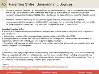 IGNOU MAPC material© 2016, M S Ahluwalia Psychology Learners
Parenting Styles, Summary and Sources
27
A5
3. Permissive Indulgent Parenting: According to Baumrind, permissive parents "are more responsive than they are
demanding. They are nontraditional and lenient, do not require mature behavior, allow considerable self-
regulation, and avoid confrontation" (1991). They often take on the status of a friend more than that of a parent.
4. Permissive uninvolved Parenting: It is characterized by few demands, low responsiveness and little
communication. While these parents fulfill the child's basic needs, they are generally detached from their child's
life. In extreme cases, these parents may even reject or neglect the needs of their children.
Impact of Parenting Styles
• Authoritarian: lead to children who are obedient and proficient, but rank lower in happiness, social competence
and self-esteem.
• Authoritative: results in children who are happy, capable and successful (Maccoby, 1992).
• Permissive: results in children who rank low in happiness and self-regulation. These children are more likely to
experience problems with authority and tend to perform poorly in school.
• Uninvolved: rank lowest across all life domains. These children tend to lack self-control, have low self-esteem and
are less competent than their peers.
* * *
A parenting style is a psychological construct representing standard strategies that parents use in their child rearing.
They are associated with different child outcomes. However, other important factors including culture, children's
perceptions of parental treatment, and social influences also play an important role in children's behavior. "There is
no universally "best" style of parenting," writes author Douglas Bernstein.
Sources:
http://psychology.about.com/od/developmentalpsychology/a/parenting-style.htm
https://en.wikipedia.org/wiki/Parenting_styles
 