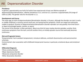 IGNOU MAPC material© 2016, M S Ahluwalia Psychology Learners
Depersonalization Disorder
30
A6
Prevalence
In general, approximately one-half of all adults have experienced at least one lifetime episode of
depersonalization/derealization. Lifetime prevalence in U.S. and non-U.S. countries is approximately 2% (range of
0.8% to 2.8%). The gender ratio for the disorder is 1:1.
Development and Course
The mean age at onset of depersonalization/derealization disorder is 16 years, although the disorder can start in early
or middle childhood; a minority cannot recall ever not having had the symptoms. Onset can range from extremely
sudden to gradual. Duration of depersonalization/derealization disorder episodes can vary greatly, from brief (hours
or days) to prolonged (weeks, months, or years).
The course of the disorder is often persistent. About one-third of cases involve discrete episodes; another third,
continuous symptoms from the start; and still another third, an initially episodic course that eventually becomes
continuous.
Risk and Prognostic Factors
Temperamental: harm-avoidant temperament, immature defenses, and both disconnection and overconnection
schemata.
Environmental: clear association with childhood interpersonal traumas in particular, emotional abuse and emotional
neglect.
Differential Diagnosis
•Illness anxiety disorder
•Major depressive disorder
•Obsessive-compulsive disorder
•Other dissociative disorders
 