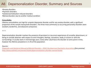 IGNOU MAPC material© 2016, M S Ahluwalia Psychology Learners
Depersonalization Disorder, Summary and Sources
31
A6
•Anxiety disorders
•Psychotic disorders
•Substance/medication-induced disorders
•Mental disorders due to another medical condition
Comorbidity
Lifetime comorbidities are high for unipolar depressive disorder and for any anxiety disorder, with a significant
proportion of the sample having both disorders. The three most commonly co-occurring personality disorders were
avoidant, borderline, and obsessive-compulsive.
* * *
Depersonalisation disorder involves the presence of persistent or recurrent experiences of unreality, detachment, or
being an outside observer with respect to one’s thoughts, feelings, sensations, body, or actions or with the
surroundings. It usually starts in mid-teenage years. Every other adult faces the disorder at some point in time,
however the lifetime prevalence is in 2% of the population.
Sources:
Diagnostic and Statistical Manual of Mental Disorders - DSM 5 by American Psychiatric Association (free preview)
http://www.webmd.com/mental-health/depersonalization-disorder-mental-health
 