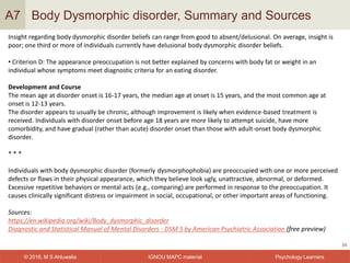 IGNOU MAPC material© 2016, M S Ahluwalia Psychology Learners
Body Dysmorphic disorder, Summary and Sources
34
A7
Insight regarding body dysmorphic disorder beliefs can range from good to absent/delusional. On average, insight is
poor; one third or more of individuals currently have delusional body dysmorphic disorder beliefs.
• Criterion D: The appearance preoccupation is not better explained by concerns with body fat or weight in an
individual whose symptoms meet diagnostic criteria for an eating disorder.
Development and Course
The mean age at disorder onset is 16-17 years, the median age at onset is 15 years, and the most common age at
onset is 12-13 years.
The disorder appears to usually be chronic, although improvement is likely when evidence-based treatment is
received. Individuals with disorder onset before age 18 years are more likely to attempt suicide, have more
comorbidity, and have gradual (rather than acute) disorder onset than those with adult-onset body dysmorphic
disorder.
* * *
Individuals with body dysmorphic disorder (formerly dysmorphophobia) are preoccupied with one or more perceived
defects or flaws in their physical appearance, which they believe look ugly, unattractive, abnormal, or deformed.
Excessive repetitive behaviors or mental acts (e.g., comparing) are performed in response to the preoccupation. It
causes clinically significant distress or impairment in social, occupational, or other important areas of functioning.
Sources:
https://en.wikipedia.org/wiki/Body_dysmorphic_disorder
Diagnostic and Statistical Manual of Mental Disorders - DSM 5 by American Psychiatric Association (free preview)
 