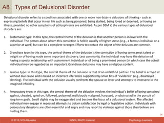 IGNOU MAPC material© 2016, M S Ahluwalia Psychology Learners
Types of Delusional Disorder
36
A8
Delusional disorder refers to a condition associated with one or more non-bizarre delusions of thinking - such as
expressing beliefs that occur in real life such as being poisoned, being stalked, being loved or deceived, or having an
illness, provided no other symptoms of schizophrenia are exhibited. As per DSM V, the various types of delusional
disorders are:
1. Erotomanic type: In this type, the central theme of the delusion is that another person is in love with the
individual. The person about whom this conviction is held is usually of higher status (e.g., a famous individual or a
superior at work) but can be a complete stranger. Efforts to contact the object of the delusion are common.
2. Grandiose type: In this type, the central theme of the delusion is the conviction of having some great talent or
insight or of having made some important discovery. Less commonly, the individual may have the delusion of
having a special relationship with a prominent individual or of being a prominent person (in which case the actual
individual may be regarded as an impostor). Grandiose delusions may have a religious content.
3. Jealous type: In this type, the central theme of the delusion is that of an unfaithful partner. This belief is arrived at
without due cause and is based on incorrect inferences supported by small bits of "evidence" (e.g., disarrayed
clothing). The individual with the delusion usually confronts the spouse or lover and attempts to intervene in the
imagined infidelity.
4. Persecutory type: In this type, the central theme of the delusion involves the individual's belief of being conspired
against, cheated, spied on, followed, poisoned, maliciously maligned, harassed, or obstructed in the pursuit of
long-term goals. Small slights may be exaggerated and become the focus of a delusional system. The affected
individual may engage in repeated attempts to obtain satisfaction by legal or legislative action. Individuals with
persecutory delusions are often resentful and angry and may resort to violence against those they believe are
hurting them.
 