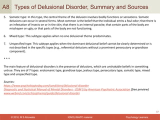 IGNOU MAPC material© 2016, M S Ahluwalia Psychology Learners
Types of Delusional Disorder, Summary and Sources
37
A8
5. Somatic type: In this type, the central theme of the delusion involves bodily functions or sensations. Somatic
delusions can occur in several forms. Most common is the belief that the individual emits a foul odor; that there is
an infestation of insects on or in the skin; that there is an internal parasite; that certain parts of the body are
misshapen or ugly; or that parts of the body are not functioning.
6. Mixed type: This subtype applies when no one delusional theme predominates.
7. Unspecified type: This subtype applies when the dominant delusional belief cannot be clearly determined or is
not described in the specific types (e.g., referential delusions without a prominent persecutory or grandiose
component).
* * *
The main feature of delusional disorders is the presence of delusions, which are unshakable beliefs in something
untrue. They are of 7 types: erotomanic type, grandiose type, jealous type, persecutory type, somatic type, mixed
type and unspecified type.
Sources:
https://www.psychologytoday.com/conditions/delusional-disorder
Diagnostic and Statistical Manual of Mental Disorders - DSM 5 by American Psychiatric Association (free preview)
www.webmd.com/schizophrenia/guide/delusional-disorder
 