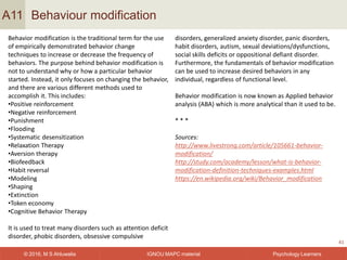 IGNOU MAPC material© 2016, M S Ahluwalia Psychology Learners
Behaviour modification
41
A11
Behavior modification is the traditional term for the use
of empirically demonstrated behavior change
techniques to increase or decrease the frequency of
behaviors. The purpose behind behavior modification is
not to understand why or how a particular behavior
started. Instead, it only focuses on changing the behavior,
and there are various different methods used to
accomplish it. This includes:
•Positive reinforcement
•Negative reinforcement
•Punishment
•Flooding
•Systematic desensitization
•Relaxation Therapy
•Aversion therapy
•Biofeedback
•Habit reversal
•Modeling
•Shaping
•Extinction
•Token economy
•Cognitive Behavior Therapy
It is used to treat many disorders such as attention deficit
disorder, phobic disorders, obsessive compulsive
disorders, generalized anxiety disorder, panic disorders,
habit disorders, autism, sexual deviations/dysfunctions,
social skills deficits or oppositional defiant disorder.
Furthermore, the fundamentals of behavior modification
can be used to increase desired behaviors in any
individual, regardless of functional level.
Behavior modification is now known as Applied behavior
analysis (ABA) which is more analytical than it used to be.
* * *
Sources:
http://www.livestrong.com/article/105661-behavior-
modification/
http://study.com/academy/lesson/what-is-behavior-
modification-definition-techniques-examples.html
https://en.wikipedia.org/wiki/Behavior_modification
 