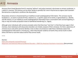 IGNOU MAPC material© 2016, M S Ahluwalia Psychology Learners
Amnesia
42
A12
Amnesia (from Greek ἀμνησία from ἀ- meaning "without" and μνήμη memory), also known as amnesic syndrome, is
a deficit in memory. The memory can be either wholly or partially lost. And it may be due to organic brain disorders
like dementia or psychiatric conditions like dissociation.
Dissociative amnesia is characterized by an inability to recall autobiographical information. This amnesia may be
localized (i.e., an event or period of time), selective (i.e., a specific aspect of an event), or generalized (i.e., identity
and life history). It is an inability to recall autobiographical information that is inconsistent with normal forgetting. It
may or may not involve purposeful travel or bewildered wandering (i.e., fugue).
Although some individuals with amnesia promptly notice that they have "lost time" or that they have a gap in their
memory, most individuals with dissociative disorders are initially unaware of their amnesias. For them, awareness of
amnesia occurs only when personal identity is lost or when circumstances make these individuals aware that
autobiographical information is missing (e.g., when they discover evidence of events they cannot recall or when
others tell them or ask them about events they cannot recall).
* * *
Sources:
https://en.wikipedia.org/wiki/Amnesia
Diagnostic and Statistical Manual of Mental Disorders - DSM 5 by American Psychiatric Association (free preview)
 