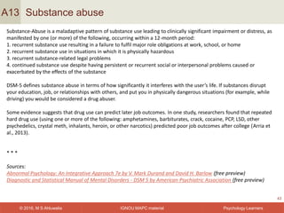 IGNOU MAPC material© 2016, M S Ahluwalia Psychology Learners
Substance abuse
43
A13
Substance-Abuse is a maladaptive pattern of substance use leading to clinically significant impairment or distress, as
manifested by one (or more) of the following, occurring within a 12-month period:
1. recurrent substance use resulting in a failure to fulfil major role obligations at work, school, or home
2. recurrent substance use in situations in which it is physically hazardous
3. recurrent substance-related legal problems
4. continued substance use despite having persistent or recurrent social or interpersonal problems caused or
exacerbated by the effects of the substance
DSM-5 defines substance abuse in terms of how significantly it interferes with the user’s life. If substances disrupt
your education, job, or relationships with others, and put you in physically dangerous situations (for example, while
driving) you would be considered a drug abuser.
Some evidence suggests that drug use can predict later job outcomes. In one study, researchers found that repeated
hard drug use (using one or more of the following: amphetamines, barbiturates, crack, cocaine, PCP, LSD, other
psychedelics, crystal meth, inhalants, heroin, or other narcotics) predicted poor job outcomes after college (Arria et
al., 2013).
* * *
Sources:
Abnormal Psychology: An Integrative Approach 7e by V. Mark Durand and David H. Barlow (free preview)
Diagnostic and Statistical Manual of Mental Disorders - DSM 5 by American Psychiatric Association (free preview)
 