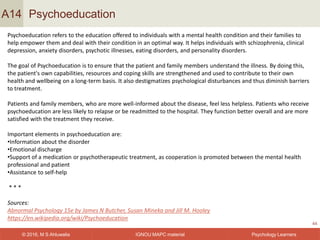 IGNOU MAPC material© 2016, M S Ahluwalia Psychology Learners
Psychoeducation
44
A14
Psychoeducation refers to the education offered to individuals with a mental health condition and their families to
help empower them and deal with their condition in an optimal way. It helps individuals with schizophrenia, clinical
depression, anxiety disorders, psychotic illnesses, eating disorders, and personality disorders.
The goal of Psychoeducation is to ensure that the patient and family members understand the illness. By doing this,
the patient's own capabilities, resources and coping skills are strengthened and used to contribute to their own
health and wellbeing on a long-term basis. It also destigmatizes psychological disturbances and thus diminish barriers
to treatment.
Patients and family members, who are more well-informed about the disease, feel less helpless. Patients who receive
psychoeducation are less likely to relapse or be readmitted to the hospital. They function better overall and are more
satisfied with the treatment they receive.
Important elements in psychoeducation are:
•Information about the disorder
•Emotional discharge
•Support of a medication or psychotherapeutic treatment, as cooperation is promoted between the mental health
professional and patient
•Assistance to self-help
* * *
Sources:
Abnormal Psychology 15e by James N Butcher, Susan Mineka and Jill M. Hooley
https://en.wikipedia.org/wiki/Psychoeducation
 