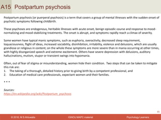 IGNOU MAPC material© 2016, M S Ahluwalia Psychology Learners
Postpartum psychosis
45
A15
Postpartum psychosis (or puerperal psychosis) is a term that covers a group of mental illnesses with the sudden onset of
psychotic symptoms following childbirth.
These psychoses are endogenous, heritable illnesses with acute onset, benign episodic course and response to mood-
normalizing and mood-stabilizing treatments. The onset is abrupt, and symptoms rapidly reach a climax of severity.
Some women have typical manic symptoms, such as euphoria, overactivity, decreased sleep requirement,
loquaciousness, flight of ideas, increased sociability, disinhibition, irritability, violence and delusions, which are usually
grandiose or religious in content; on the whole these symptoms are more severe than in mania occurring at other times,
with highly disorganized speech and extreme excitement. Others have severe depression with delusions, auditory
hallucinations, mutism, stupor or transient swings into hypomania.
Often, out of fear of stigma or misunderstanding, women hide their condition. Two steps that can be taken to mitigate
this risk are:
1. The taking of a thorough, detailed history prior to giving birth by a competent professional, and
2. Education of medical care professionals, expectant women and their families.
* * *
Sources:
https://en.wikipedia.org/wiki/Postpartum_psychosis
 