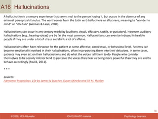 IGNOU MAPC material© 2016, M S Ahluwalia Psychology Learners
Hallucinations
46
A16
A hallucination is a sensory experience that seems real to the person having it, but occurs in the absence of any
external perceptual stimulus. The word comes from the Latin verb hallucinere or allucinere, meaning to “wander in
mind” or “idle talk” (Aleman & Larøi, 2008).
Hallucinations can occur in any sensory modality (auditory, visual, olfactory, tactile, or gustatory). However, auditory
hallucinations (e.g., hearing voices) are by far the most common. Hallucinations can even be induced in healthy
people if they are under a lot of stress and drink a lot of caffeine.
Hallucinations often have relevance for the patient at some affective, conceptual, or behavioral level. Patients can
become emotionally involved in their hallucinations, often incorporating them into their delusions. In some cases,
patients may even act on their hallucinations and do what the voices tell them to do. People who consider
themselves to be socially inferior tend to perceive the voices they hear as being more powerful than they are and to
behave accordingly (Paulik, 2011).
* * *
Sources:
Abnormal Psychology 15e by James N Butcher, Susan Mineka and Jill M. Hooley
 
