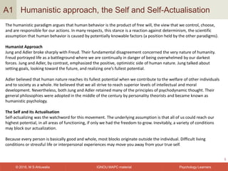 IGNOU MAPC material© 2016, M S Ahluwalia Psychology Learners
Humanistic approach, the Self and Self-Actualisation
5
A1
The humanistic paradigm argues that human behavior is the product of free will, the view that we control, choose,
and are responsible for our actions. In many respects, this stance is a reaction against determinism, the scientific
assumption that human behavior is caused by potentially knowable factors (a position held by the other paradigms).
Humanist Approach
Jung and Adler broke sharply with Freud. Their fundamental disagreement concerned the very nature of humanity.
Freud portrayed life as a battleground where we are continually in danger of being overwhelmed by our darkest
forces. Jung and Adler, by contrast, emphasized the positive, optimistic side of human nature. Jung talked about
setting goals, looking toward the future, and realizing one’s fullest potential.
Adler believed that human nature reaches its fullest potential when we contribute to the welfare of other individuals
and to society as a whole. He believed that we all strive to reach superior levels of intellectual and moral
development. Nevertheless, both Jung and Adler retained many of the principles of psychodynamic thought. Their
general philosophies were adopted in the middle of the century by personality theorists and became known as
humanistic psychology.
The Self and its Actualisation
Self-actualizing was the watchword for this movement. The underlying assumption is that all of us could reach our
highest potential, in all areas of functioning, if only we had the freedom to grow. Inevitably, a variety of conditions
may block our actualization.
Because every person is basically good and whole, most blocks originate outside the individual. Difficult living
conditions or stressful life or interpersonal experiences may move you away from your true self.
 