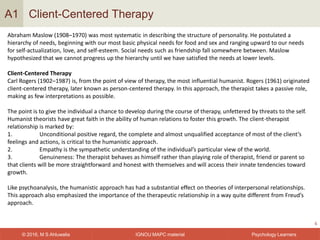 IGNOU MAPC material© 2016, M S Ahluwalia Psychology Learners
Client-Centered Therapy
6
A1
Abraham Maslow (1908–1970) was most systematic in describing the structure of personality. He postulated a
hierarchy of needs, beginning with our most basic physical needs for food and sex and ranging upward to our needs
for self-actualization, love, and self-esteem. Social needs such as friendship fall somewhere between. Maslow
hypothesized that we cannot progress up the hierarchy until we have satisfied the needs at lower levels.
Client-Centered Therapy
Carl Rogers (1902–1987) is, from the point of view of therapy, the most influential humanist. Rogers (1961) originated
client-centered therapy, later known as person-centered therapy. In this approach, the therapist takes a passive role,
making as few interpretations as possible.
The point is to give the individual a chance to develop during the course of therapy, unfettered by threats to the self.
Humanist theorists have great faith in the ability of human relations to foster this growth. The client-therapist
relationship is marked by:
1. Unconditional positive regard, the complete and almost unqualified acceptance of most of the client’s
feelings and actions, is critical to the humanistic approach.
2. Empathy is the sympathetic understanding of the individual’s particular view of the world.
3. Genuineness: The therapist behaves as himself rather than playing role of therapist, friend or parent so
that clients will be more straightforward and honest with themselves and will access their innate tendencies toward
growth.
Like psychoanalysis, the humanistic approach has had a substantial effect on theories of interpersonal relationships.
This approach also emphasized the importance of the therapeutic relationship in a way quite different from Freud’s
approach.
 