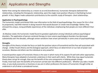 IGNOU MAPC material© 2016, M S Ahluwalia Psychology Learners
Applications and Strengths
7
A1
Rather than seeing the relationship as a means to an end (transference), humanistic therapists believed that
relationships, including the therapeutic relationship, were the single most positive influence in facilitating human
growth. In fact, Rogers made substantial contributions to the scientific study of therapist- client relationships.
Application in Psychopathology
The humanistic model contributed little new information to the field of psychopathology. One reason for this is that
its proponents, had little interest in doing research that would discover or create new knowledge. Rather, they
stressed the unique, nonquantifiable experiences of the individual, emphasizing that people are more different than
alike.
As Maslow noted, the humanistic model found its greatest application among individuals without psychological
disorders. The application of person-centered therapy to more severe psychological disorders has decreased
substantially over the decades, although certain variations have arisen periodically in some areas of psychopathology.
Strengths
Strengths of this theory include the focus on both the positive nature of humankind and the free will associated with
change. Unlike Freud’s theory and the biological approach, which focus on determinism or our lack of power over
ourselves, Maslow and others see the individual as very powerful.
A second positive aspect of humanistic theory is the ease in which many of its aspects fit well with other approaches.
Many therapists have adopted a humanistic undertone in their work with clients. While they may argue humanistic
theory does not go far enough, they see the benefit of the core components in helping people change.
Finally, most have seen the benefits of humanism carried over into different professions. Whether you take a health
class, or you study economics or business or you are in other professions the basics of humanistic thought strike an
undertone in all of what is considered human.
 
