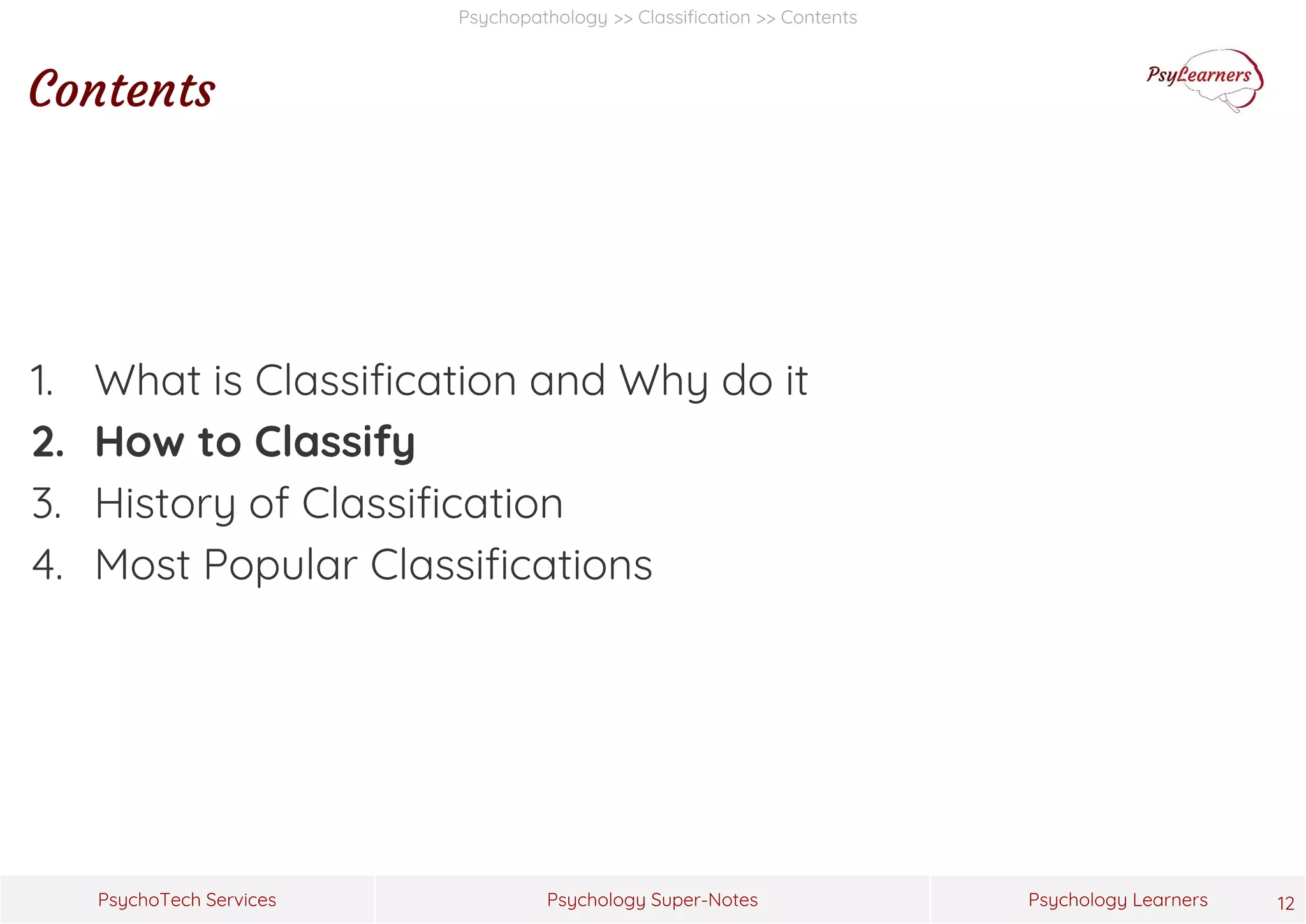 Psychology Super-Notes
PsychoTech Services Psychology Learners
Psychopathology >> Classification >> Contents
Contents
1. What is Classification and Why do it
2. How to Classify
3. History of Classification
4. Most Popular Classifications
12
 