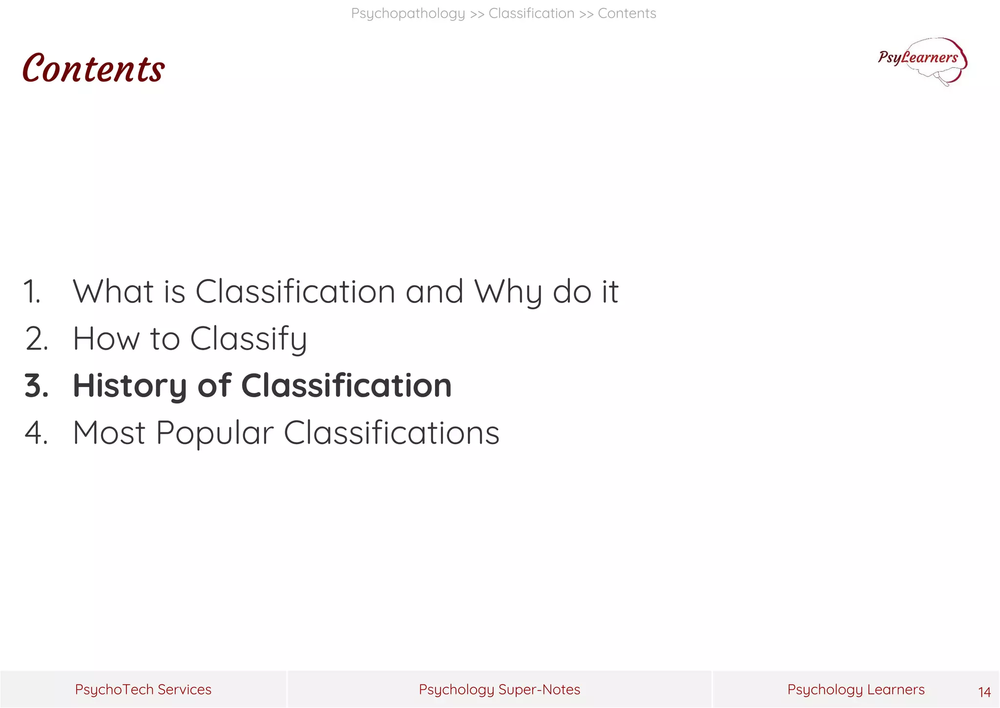 Psychology Super-Notes
PsychoTech Services Psychology Learners
Psychopathology >> Classification >> Contents
Contents
1. What is Classification and Why do it
2. How to Classify
3. History of Classification
4. Most Popular Classifications
14
 