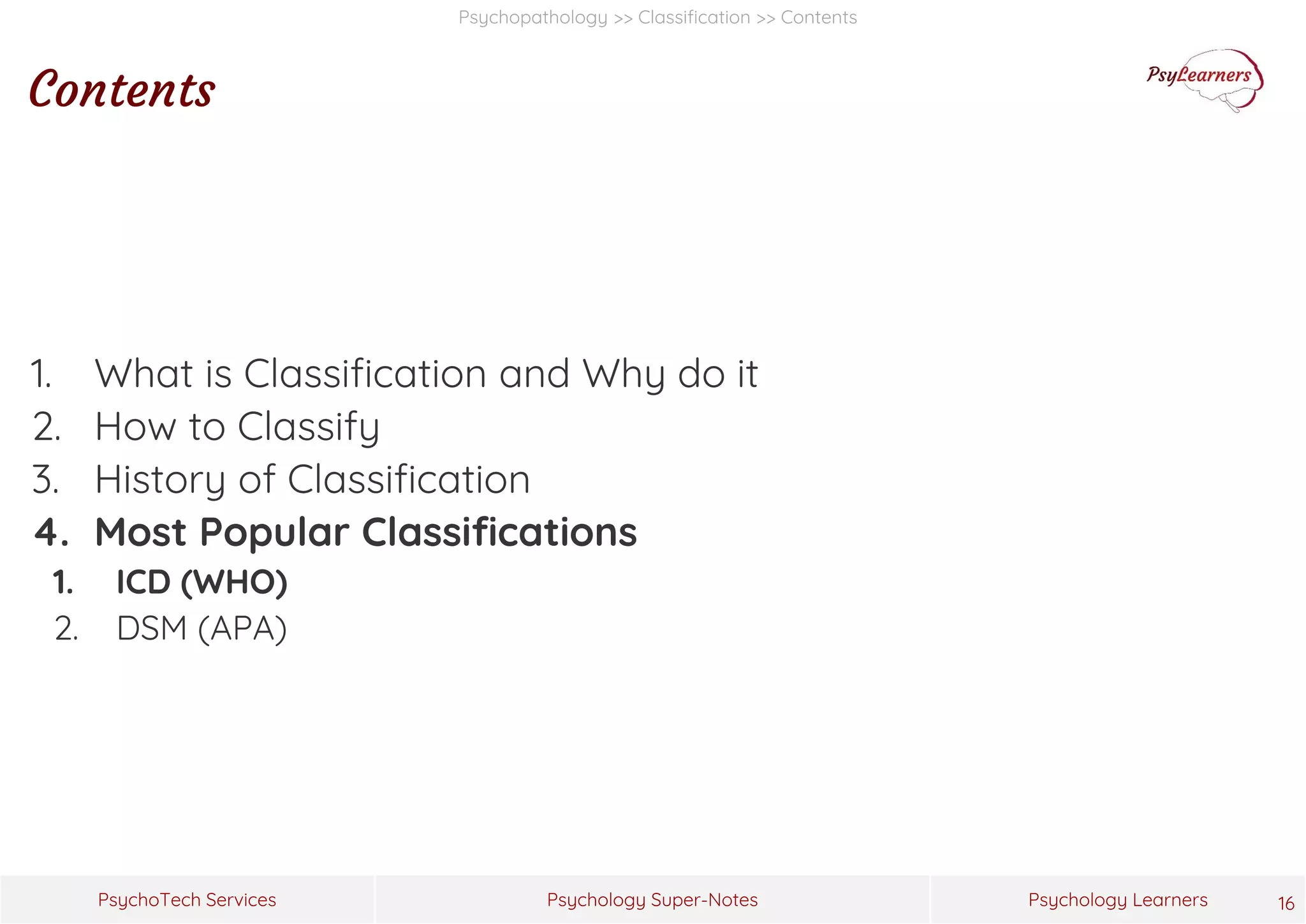 Psychology Super-Notes
PsychoTech Services Psychology Learners
Psychopathology >> Classification >> Contents
Contents
1. What is Classification and Why do it
2. How to Classify
3. History of Classification
4. Most Popular Classifications
1. ICD (WHO)
2. DSM (APA)
16
 